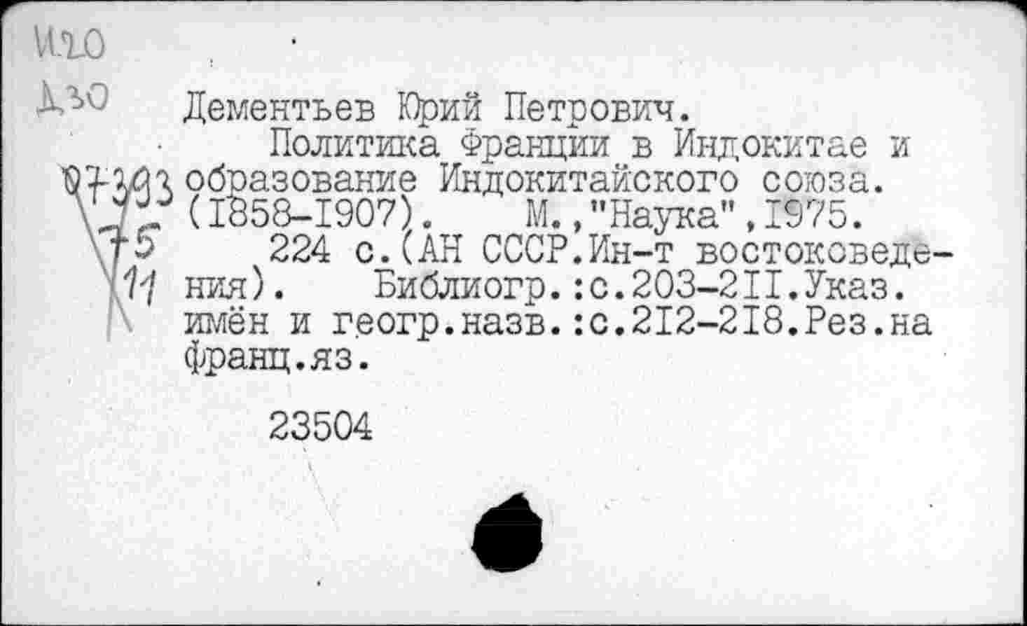 ﻿Дементьев Юрий Петрович.
Политика Франции в Индокитае и образование Индокитайского союза. (1858-1907). М., ’’Наука", 1975.
224 с.(АН СССР.Ин-т востоковеде ния). Библиогр.:с.203-2II.Указ, имён и геогр.назв.:с.212-218.Рез.на Франц.яз.
23504